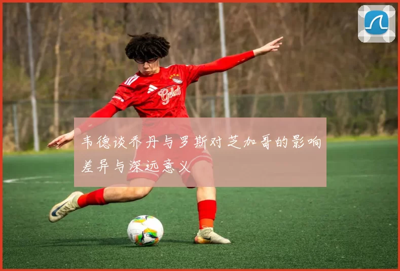 韦德谈乔丹与罗斯对芝加哥的影响差异与深远意义