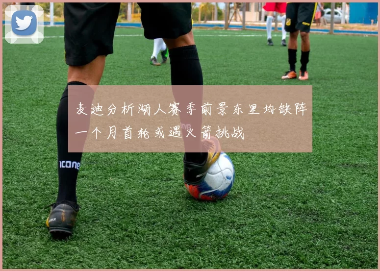 麦迪分析湖人赛季前景东里均缺阵一个月首轮或遇火箭挑战