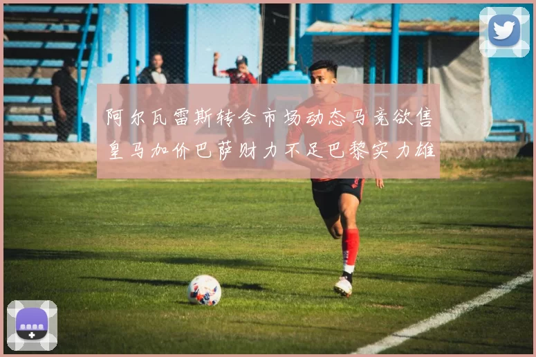 阿尔瓦雷斯转会市场动态马竞欲售皇马加价巴萨财力不足巴黎实力雄厚