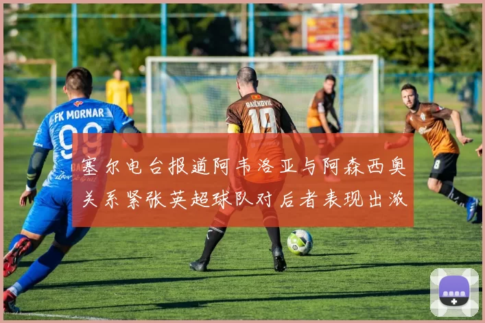 塞尔电台报道阿韦洛亚与阿森西奥关系紧张英超球队对后者表现出浓厚兴趣