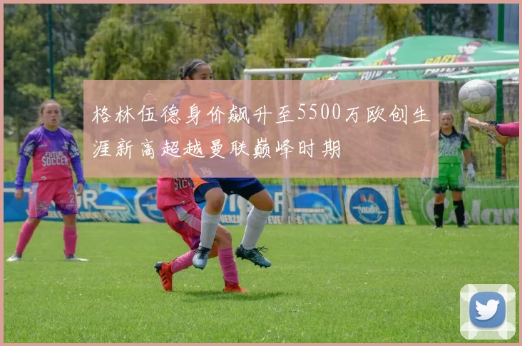 格林伍德身价飙升至5500万欧创生涯新高超越曼联巅峰时期