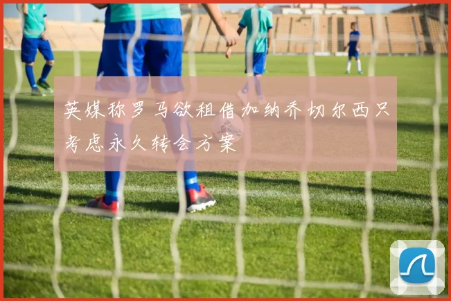 英媒称罗马欲租借加纳乔切尔西只考虑永久转会方案