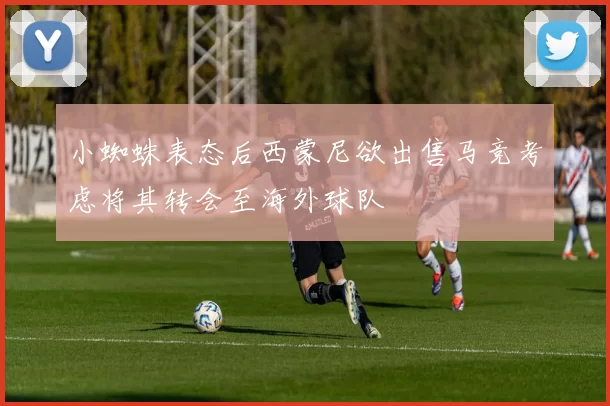 小蜘蛛表态后西蒙尼欲出售马竞考虑将其转会至海外球队