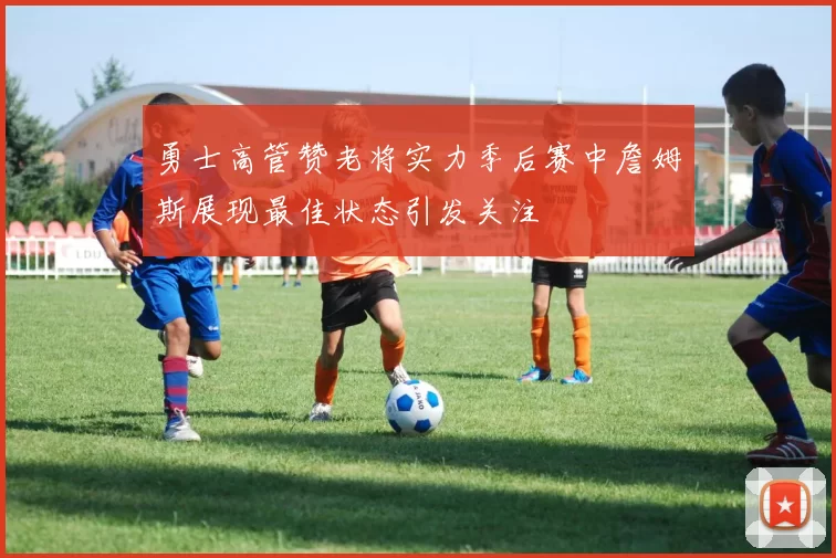 勇士高管赞老将实力季后赛中詹姆斯展现最佳状态引发关注