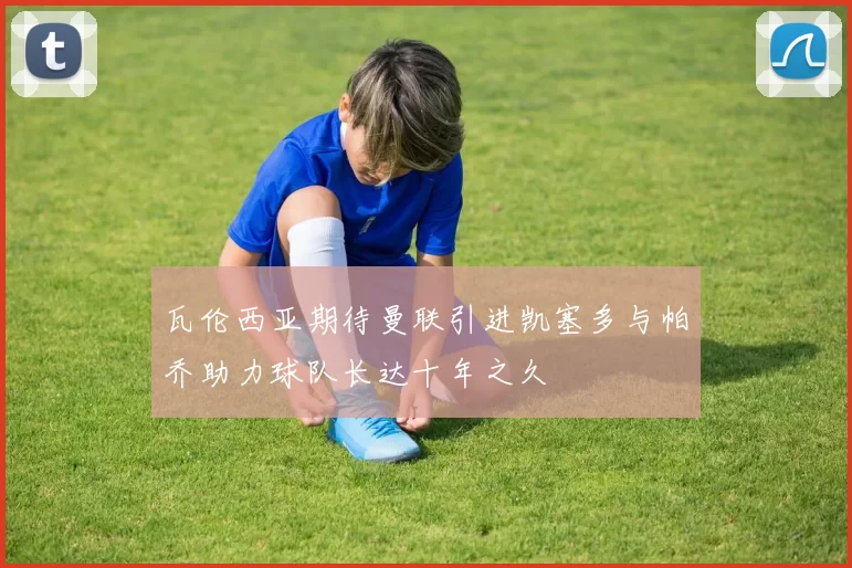 瓦伦西亚期待曼联引进凯塞多与帕乔助力球队长达十年之久