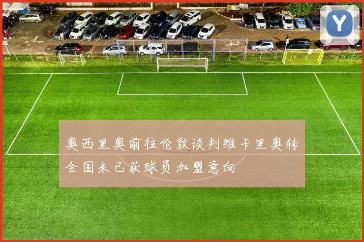 奥西里奥前往伦敦谈判维卡里奥转会国米已获球员加盟意向