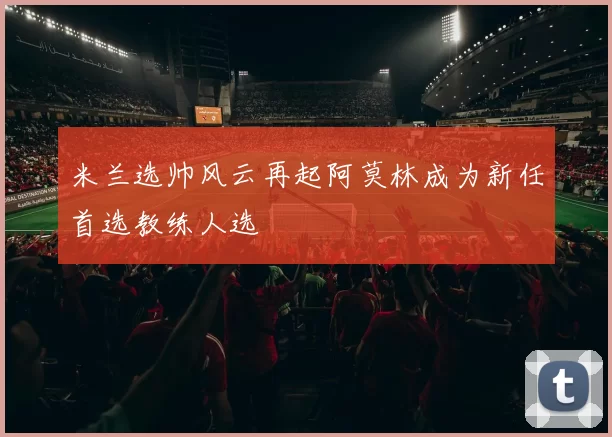 米兰选帅风云再起阿莫林成为新任首选教练人选