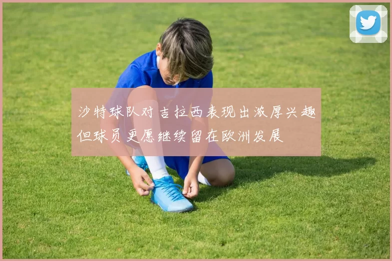 沙特球队对吉拉西表现出浓厚兴趣但球员更愿继续留在欧洲发展