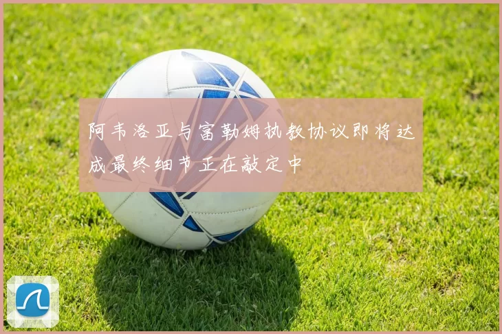 阿韦洛亚与富勒姆执教协议即将达成最终细节正在敲定中