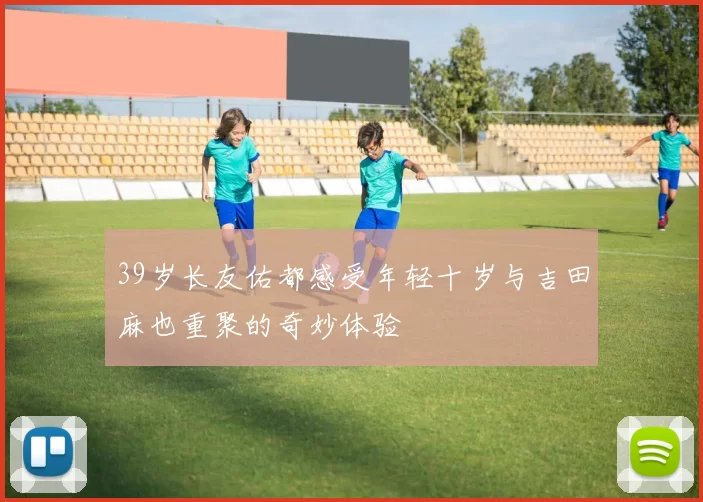 39岁长友佑都感受年轻十岁与吉田麻也重聚的奇妙体验