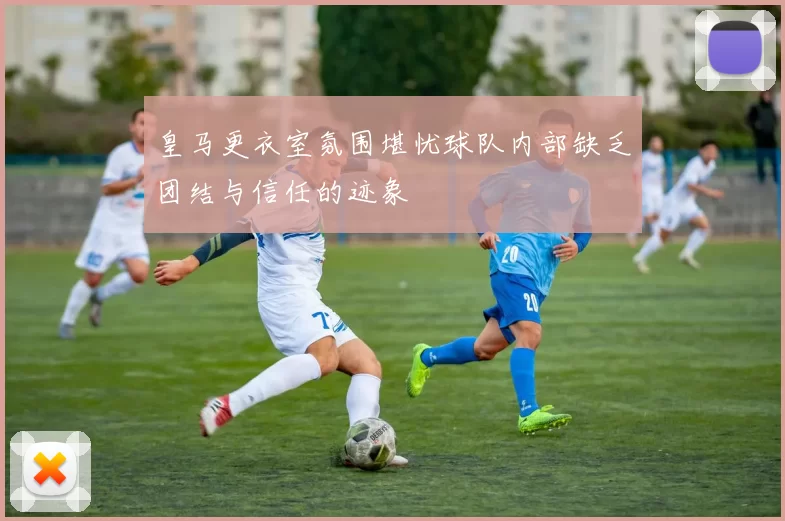 皇马更衣室氛围堪忧球队内部缺乏团结与信任的迹象