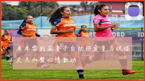 库库雷利亚妻子自幼热爱皇马祝福丈夫加盟心情激动