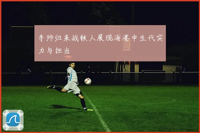 李帅归来战铁人展现海港中生代实力与担当
