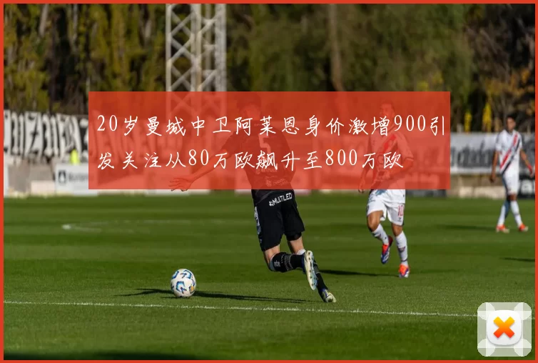 20岁曼城中卫阿莱恩身价激增900引发关注从80万欧飙升至800万欧