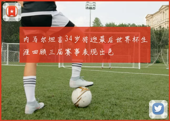 内马尔坦言34岁将迎最后世界杯生涯回顾三届赛事表现出色