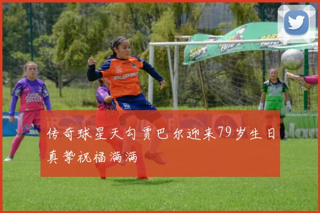传奇球星天勾贾巴尔迎来79岁生日真挚祝福满满