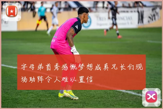 字母弟首秀感慨梦想成真兄长们现场助阵令人难以置信