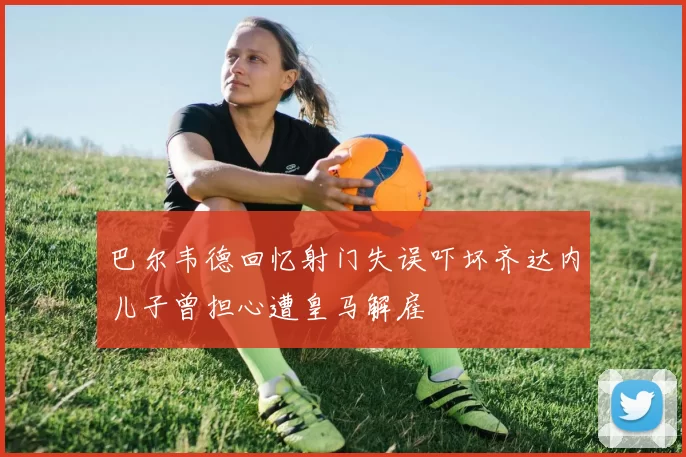 巴尔韦德回忆射门失误吓坏齐达内儿子曾担心遭皇马解雇
